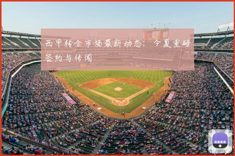 西甲转会市场最新动态：今夏重磅签约与传闻