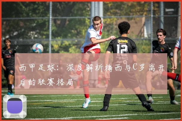 西甲足球：深度解析梅西与C罗离开后的联赛格局