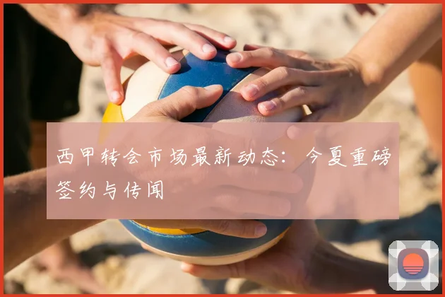 西甲转会市场最新动态：今夏重磅签约与传闻