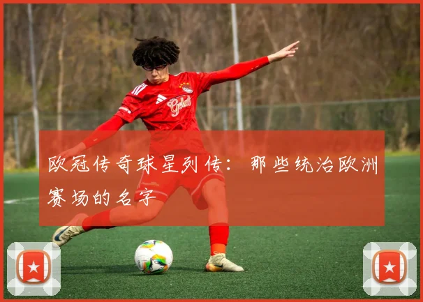 欧冠传奇球星列传：那些统治欧洲赛场的名字