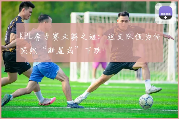 KPL春季赛未解之谜：这支队伍为何突然“断崖式”下跌