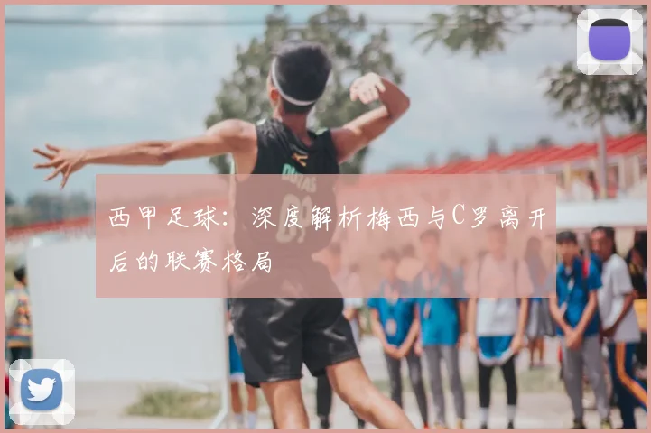 西甲足球：深度解析梅西与C罗离开后的联赛格局